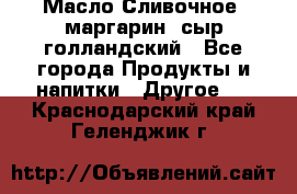 Масло Сливочное ,маргарин ,сыр голландский - Все города Продукты и напитки » Другое   . Краснодарский край,Геленджик г.